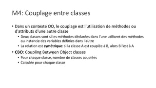 M4: Couplage entre classes
• Dans un contexte OO, le couplage est l'utilisation de méthodes ou
d'attributs d'une autre classe
• Deux classes sont si les méthodes déclarées dans l'une utilisent des méthodes
ou instancie des variables définies dans l'autre
• La relation est symétrique: si la classe A est couplée à B, alors B l’est à A
• CBO: Coupling Between Object classes
• Pour chaque classe, nombre de classes couplées
• Calculée pour chaque classe
 