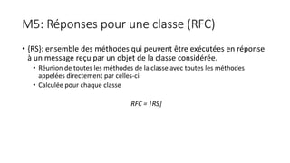 M5: Réponses pour une classe (RFC)
• {RS}: ensemble des méthodes qui peuvent être exécutées en réponse
à un message reçu par un objet de la classe considérée.
• Réunion de toutes les méthodes de la classe avec toutes les méthodes
appelées directement par celles-ci
• Calculée pour chaque classe
RFC = |RS|
 