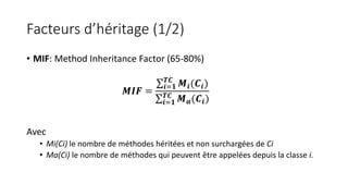 Facteurs d’héritage (1/2)
• MIF: Method Inheritance Factor (65-80%)
Avec
• Mi(Ci) le nombre de méthodes héritées et non surchargées de Ci
• Ma(Ci) le nombre de méthodes qui peuvent être appelées depuis la classe i.
𝑴𝑰𝑭 =
𝒊=𝟏
𝑻𝑪
𝑴𝒊(𝑪𝒊)
𝒊=𝟏
𝑻𝑪
𝑴 𝒂(𝑪𝒊)
 