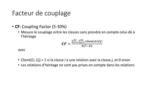 Facteur de couplage
• CF: Coupling Factor (5-30%)
• Mesure le couplage entre les classes sans prendre en compte celui dû à
l’héritage
𝑪𝑭 =
𝒊=𝟏
𝑻𝑪
𝒋=𝟏
𝑻𝑪
𝒄𝒍𝒊𝒆𝒏𝒕(𝑪𝒊,𝑪𝒋)
𝑻𝑪 𝟐−𝑻𝑪
avec
• Client(Ci, Cj) = 1 si la classe i a une relation avec la classe j, et 0 sinon
• Les relations d’héritage ne sont pas prises en compte dans les relations
 