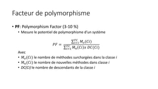Facteur de polymorphisme
• PF: Polymorphism Factor (3-10 %)
• Mesure le potentiel de polymorphisme d’un système
𝑃𝐹 =
𝑖=1
𝑇𝐶
𝑀 𝑜(𝐶𝑖)
𝑖=1
𝑇𝐶
𝑀 𝑛 𝐶𝑖 𝑥 𝐷𝐶(𝐶𝑖)
Avec
• 𝑀 𝑜(𝐶𝑖) le nombre de méthodes surchargées dans la classe i
• 𝑀 𝑛(𝐶𝑖) le nombre de nouvelles méthodes dans classe i
• DC(Ci) le nombre de descendants de la classe i
 