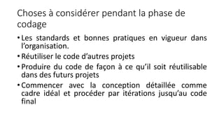 Choses à considérer pendant la phase de
codage
• Les standards et bonnes pratiques en vigueur dans
l’organisation.
• Réutiliser le code d’autres projets
• Produire du code de façon à ce qu’il soit réutilisable
dans des futurs projets
• Commencer avec la conception détaillée comme
cadre idéal et procéder par itérations jusqu’au code
final
 