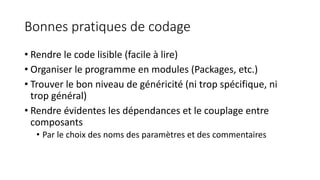Bonnes pratiques de codage
• Rendre le code lisible (facile à lire)
• Organiser le programme en modules (Packages, etc.)
• Trouver le bon niveau de généricité (ni trop spécifique, ni
trop général)
• Rendre évidentes les dépendances et le couplage entre
composants
• Par le choix des noms des paramètres et des commentaires
 