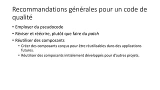 Recommandations générales pour un code de
qualité
• Employer du pseudocode
• Réviser et réécrire, plutôt que faire du patch
• Réutiliser des composants
• Créer des composants conçus pour être réutilisables dans des applications
futures.
• Réutiliser des composants initialement développés pour d’autres projets.
 