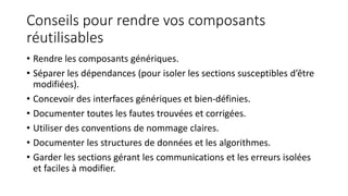 Conseils pour rendre vos composants
réutilisables
• Rendre les composants génériques.
• Séparer les dépendances (pour isoler les sections susceptibles d’être
modifiées).
• Concevoir des interfaces génériques et bien-définies.
• Documenter toutes les fautes trouvées et corrigées.
• Utiliser des conventions de nommage claires.
• Documenter les structures de données et les algorithmes.
• Garder les sections gérant les communications et les erreurs isolées
et faciles à modifier.
 
