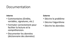 Documentation
Interne
• Commentaires (Entête,
variables, signatures, etc.)
• Formater correctement pour
faciliter la lecture et la
compréhension.
• Documenter les données
(dictionnaire des données)
Externe
• Décrire le problème
• Décrire l’algorithme
• Décrire les données
 