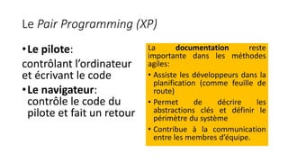 Le Pair Programming (XP)
•Le pilote:
contrôlant l’ordinateur
et écrivant le code
•Le navigateur:
contrôle le code du
pilote et fait un retour
La documentation reste
importante dans les méthodes
agiles:
• Assiste les développeurs dans la
planification (comme feuille de
route)
• Permet de décrire les
abstractions clés et définir le
périmètre du système
• Contribue à la communication
entre les membres d’équipe.
 