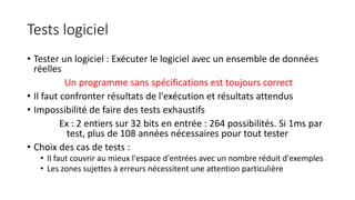 Tests logiciel
• Tester un logiciel : Exécuter le logiciel avec un ensemble de données
réelles
Un programme sans spécifications est toujours correct
• Il faut confronter résultats de l'exécution et résultats attendus
• Impossibilité de faire des tests exhaustifs
Ex : 2 entiers sur 32 bits en entrée : 264 possibilités. Si 1ms par
test, plus de 108 années nécessaires pour tout tester
• Choix des cas de tests :
• Il faut couvrir au mieux l'espace d'entrées avec un nombre réduit d'exemples
• Les zones sujettes à erreurs nécessitent une attention particulière
 
