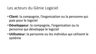 Les acteurs du Génie Logiciel
• Client: la compagnie, l’organisation ou la personne qui
paie pour le logiciel
• Développeur: la compagnie, l’organisation ou la
personne qui développe le logiciel
• Utilisateur: la personne ou les individus qui utilisent le
système
 