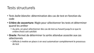 Tests structurels
• Tests boîte blanche: détermination des cas de test en fonction du
code
• Critère de couverture: Règle pour sélectionner les tests et déterminer
quand les arrêter
• Au pire, on peut sélectionner des cas de test au hasard jusqu’à ce que le
critère choisi soit satisfait
• Oracle: Permet de déterminer la sortie attendue associée aux cas
sélectionnés
• Difficile à mettre en place si on veut automatiser complètement le processus
de test
 