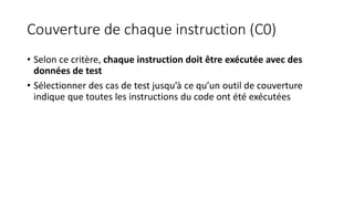 Couverture de chaque instruction (C0)
• Selon ce critère, chaque instruction doit être exécutée avec des
données de test
• Sélectionner des cas de test jusqu’à ce qu’un outil de couverture
indique que toutes les instructions du code ont été exécutées
 