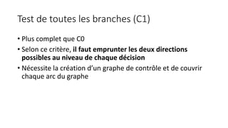 Test de toutes les branches (C1)
• Plus complet que C0
• Selon ce critère, il faut emprunter les deux directions
possibles au niveau de chaque décision
• Nécessite la création d’un graphe de contrôle et de couvrir
chaque arc du graphe
 