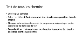 Test de tous les chemins
• Encore plus complet
• Selon ce critère, il faut emprunter tous les chemins possibles dans le
graphe
• Chemin: suite unique de nœuds du programme exécutés par un jeu
spécifique de données de test
• Peu adapté au code contenant des boucles, le nombre de chemins
possibles étant souvent infini
 