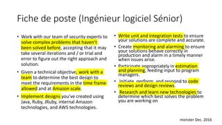 Fiche de poste (Ingénieur logiciel Sénior)
• Work with our team of security experts to
solve complex problems that haven’t
been solved before, accepting that it may
take several iterations and / or trial and
error to figure out the right approach and
solution.
• Given a technical objective, work with a
team to determine the best design to
meet the requirements in the time frame
allowed and at Amazon scale.
• Implement designs you've created using
Java, Ruby, JRuby, internal Amazon
technologies, and AWS technologies.
• Write unit and integration tests to ensure
your solutions are complete and accurate.
• Create monitoring and alarming to ensure
your solutions behave correctly in
production and alarm in a timely manner
when issues arise.
• Participate appropriately in estimation
and planning, feeding input to program
managers.
• Initiate, perform, and respond to code
reviews and design reviews.
• Research and learn new technologies to
determine which best solves the problem
you are working on
monster Dec. 2016
 