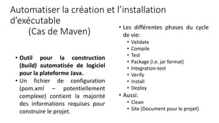 Automatiser la création et l’installation
d’exécutable
(Cas de Maven)
• Outil pour la construction
(build) automatisée de logiciel
pour la plateforme Java.
• Un fichier de configuration
(pom.xml – potentiellement
complexe) contient la majorité
des informations requises pour
construire le projet.
• Les différentes phases du cycle
de vie:
• Validate
• Compile
• Test
• Package (i.e. jar format)
• Integration-test
• Verify
• Install
• Deploy
• Aussi:
• Clean
• Site (Document pour le projet)
 