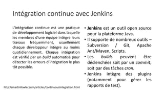 Intégration continue avec Jenkins
L'intégration continue est une pratique
de développement logiciel dans laquelle
les membres d’une équipe intègre leurs
travaux fréquemment, usuellement
chaque développeur intègre au moins
quotidiennement. Chaque intégration
est vérifié par un build automatisé pour
détecter les erreurs d’intégration le plus
tôt possible.
• Jenkins est un outil open source
pour la plateforme Java.
• Il supporte de nombreux outils –
Subversion / Git, Apache
Ant/Maven, Scripts.
• Les builds peuvent être
déclenchées soit par un commit,
soit par des tâches cron.
• Jenkins intègre des plugins
(notamment pour gérer les
rapports de test).http://martinfowler.com/articles/continuousIntegration.html
 