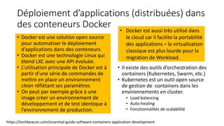 Déploiement d’applications (distribuées) dans
des conteneurs Docker
• Docker est une solution open source
pour automatiser le déploiement
d’applications dans des conteneurs.
• Docker est une technologie Linux qui
étend LXC avec une API évoluée.
• L’utilisation principale de Docker est à
partir d’une série de commandes de
mettre en place un environnement
clean réflétant ses paramètres
• On peut par exemple grâce à une
image créer un environnement de
développement et de test identique à
l’environnement de production.
• Il existe des outils d’orchestration des
containers (Kubernetes, Swarm, etc.)
• Kubernetes est un outil open source
de gestion de containers dans les
environnements en cluster.
• Load balancing
• Auto-healing
• Fonctionnalités de scalabilité
https://techbeacon.com/essential-guide-software-containers-application-development
• Docker est aussi très utilisé dans
le cloud car il facilite la portabilité
des applications – la virtualisation
classique est plus lourde pour la
migration de Workload.
 