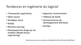 Tendances en Ingénierie du logiciel
• Frameworks applicatives
• Open source
• Stratégies cloud
• NoSQL
• Machine learning
• Développement dirigé par les
modèles (Model driven
engineering)
• Appoches incrémentales
• Tableaux de bords
• Environnements de
développement distribués
• DevOps
http://resources.sei.cmu.edu/asset_files/Webinar/2015_018_100_438676.pdf
 