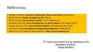 Références
• Pfleeger and Atlee, Software Engineering: Theory and Practice, 4th edition.
• Michel Winter, Gestion de projet en SSII, ellipses.
• Pierre Gérard, Cours de Génie Logiciel, L3 IUT Villetaneuse.
• Abdellatif Mezrioui, Cours d’Introduction au Génie Logiciel, INPT Rabat (2004).
• Grégory Bonnet, et al., Cours de Génie Logiciel, Université de Caen (2014)
• Cyril Rabat, Cours de Systèmes et Applications Réparties, CNAM (2013)
• Référence sur les patterns de conception - https://sourcemaking.com
"If I have seen further it is by standing on the
shoulders of giants.“
(Isaac Newton)
 