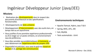 Ingénieur Développeur Junior (Java/JEE)
Missions
• Réalisation des développements dans le respect des
documents d’architecture et des spécifications
fonctionnelles
• Développements de tests unitaires
• Développement d’interconnexions avec des outils tiers, en
temps réel ou en asynchrone
• Vous justifiez d'une première expérience professionnelle
ou d’un stage sur un poste similaire, en environnement
Java de préférence.
• Vous êtes sensible aux problématiques e-Commerce et
avez idéalement de l'expérience dans les projets J2EE.
• Organisé(e) et précis(e), vous avez le goût du travail en
équipe et du partage des connaissances
Environnements techniques
• Apache Tomcat, Hybris, Java 7 & 8
• Spring, MVC, JSTL, JSP,
• Solr, MySQL
• Tests automatisés : JUnit
Monster.fr (Altima – Dec 2016)
 