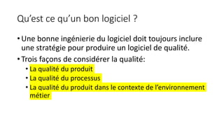 Qu’est ce qu’un bon logiciel ?
• Une bonne ingénierie du logiciel doit toujours inclure
une stratégie pour produire un logiciel de qualité.
• Trois façons de considérer la qualité:
• La qualité du produit
• La qualité du processus
• La qualité du produit dans le contexte de l’environnement
métier
 