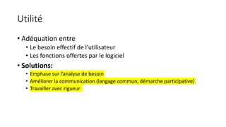 Utilité
• Adéquation entre
• Le besoin effectif de l’utilisateur
• Les fonctions offertes par le logiciel
• Solutions:
• Emphase sur l’analyse de besoin
• Améliorer la communication (langage commun, démarche participative)
• Travailler avec rigueur
 
