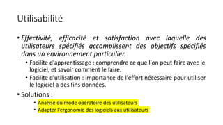 Utilisabilité
• Effectivité, efficacité et satisfaction avec laquelle des
utilisateurs spécifiés accomplissent des objectifs spécifiés
dans un environnement particulier.
• Facilite d'apprentissage : comprendre ce que l'on peut faire avec le
logiciel, et savoir comment le faire.
• Facilite d'utilisation : importance de l'effort nécessaire pour utiliser
le logiciel a des fins données.
• Solutions :
• Analyse du mode opératoire des utilisateurs
• Adapter l'ergonomie des logiciels aux utilisateurs
 
