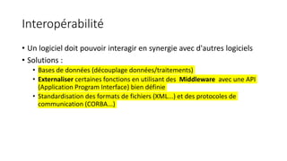 Interopérabilité
• Un logiciel doit pouvoir interagir en synergie avec d'autres logiciels
• Solutions :
• Bases de données (découplage données/traitements)
• Externaliser certaines fonctions en utilisant des Middleware avec une API
(Application Program Interface) bien définie
• Standardisation des formats de fichiers (XML...) et des protocoles de
communication (CORBA...)
 
