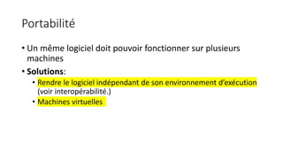 Portabilité
• Un même logiciel doit pouvoir fonctionner sur plusieurs
machines
• Solutions:
• Rendre le logiciel indépendant de son environnement d’exécution
(voir interopérabilité.)
• Machines virtuelles
 
