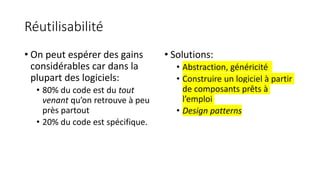 Réutilisabilité
• On peut espérer des gains
considérables car dans la
plupart des logiciels:
• 80% du code est du tout
venant qu’on retrouve à peu
près partout
• 20% du code est spécifique.
• Solutions:
• Abstraction, généricité
• Construire un logiciel à partir
de composants prêts à
l’emploi
• Design patterns
 