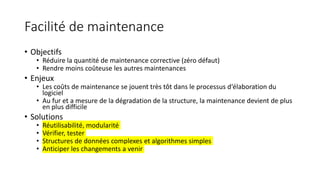 Facilité de maintenance
• Objectifs
• Réduire la quantité de maintenance corrective (zéro défaut)
• Rendre moins coûteuse les autres maintenances
• Enjeux
• Les coûts de maintenance se jouent très tôt dans le processus d‘élaboration du
logiciel
• Au fur et a mesure de la dégradation de la structure, la maintenance devient de plus
en plus difficile
• Solutions
• Réutilisabilité, modularité
• Vérifier, tester
• Structures de données complexes et algorithmes simples
• Anticiper les changements a venir
 