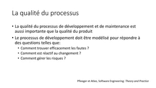 La qualité du processus
• La qualité du processus de développement et de maintenance est
aussi importante que la qualité du produit
• Le processus de développement doit être modélisé pour répondre à
des questions telles que:
• Comment trouver efficacement les fautes ?
• Comment est réactif au changement ?
• Comment gérer les risques ?
Pfleeger et Atlee, Software Engineering: Theory and Practice
 