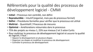Référentiels pour la qualité des processus de
développement logiciel - CMMI
• Initial – Processus non contrôlé, non défini
• Reproductible – Intuitif (organisé, mais pas de processus formel)
• Défini – Procédures formelles pour vérifier que le processus est utilisé
• Maîtrisé - Quantitatif / Processus de mesures
• Optimisé – Améliorations retournées dans le processus
• 75% des projets au niveau 1, 25% aux niveaux 2 et 3 selon Curtis
• Pour maîtriser le processus de développement logiciel et assurer la qualité
du logiciel, il faut :
• Séparer le développement en plusieurs étapes
• Organiser ces étapes et modéliser le processus de développement
• Contrôler le processus de développement
 