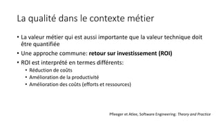 La qualité dans le contexte métier
• La valeur métier qui est aussi importante que la valeur technique doit
être quantifiée
• Une approche commune: retour sur investissement (ROI)
• ROI est interprété en termes différents:
• Réduction de coûts
• Amélioration de la productivité
• Amélioration des coûts (efforts et ressources)
Pfleeger et Atlee, Software Engineering: Theory and Practice
 