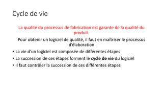 Cycle de vie
La qualité du processus de fabrication est garante de la qualité du
produit.
Pour obtenir un logiciel de qualité, il faut en maîtriser le processus
d’élaboration
• La vie d’un logiciel est composée de différentes étapes
• La succession de ces étapes forment le cycle de vie du logiciel
• Il faut contrôler la succession de ces différentes étapes
 