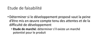 Etude de faisabilité
• Déterminer si le développement proposé vaut la peine
d’être mis en œuvre compte tenu des attentes et de la
difficulté de développement
• Etude de marché: déterminer s’il existe un marché
potentiel pour le produit
 