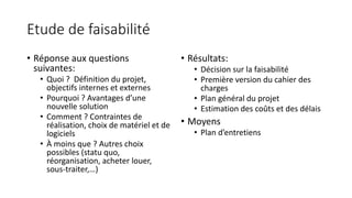 Etude de faisabilité
• Réponse aux questions
suivantes:
• Quoi ? Définition du projet,
objectifs internes et externes
• Pourquoi ? Avantages d’une
nouvelle solution
• Comment ? Contraintes de
réalisation, choix de matériel et de
logiciels
• À moins que ? Autres choix
possibles (statu quo,
réorganisation, acheter louer,
sous-traiter,…)
• Résultats:
• Décision sur la faisabilité
• Première version du cahier des
charges
• Plan général du projet
• Estimation des coûts et des délais
• Moyens
• Plan d’entretiens
 