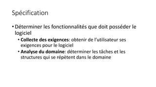 Spécification
• Déterminer les fonctionnalités que doit posséder le
logiciel
• Collecte des exigences: obtenir de l’utilisateur ses
exigences pour le logiciel
• Analyse du domaine: déterminer les tâches et les
structures qui se répètent dans le domaine
 