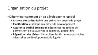 Organisation du projet
• Déterminer comment on va développer le logiciel
• Analyse des coûts: établir une estimation du prix du projet
• Planification: établir un calendrier de développement
• Assurance qualité du logiciel: déterminer les actions qui
permettront de s’assurer de la qualité du produit fini
• Répartition des tâches: hiérarchiser les tâches et sous-tâches
nécessaires au développement du logiciel
 