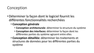 Conception
• Déterminer la façon dont le logiciel fournit les
différentes fonctionnalités recherchées
• Conception générale
• Conception architecturale: déterminer la structure du système
• Conception des interfaces: déterminer la façon dont les
différentes parties du système agissent entre elles
• Conception détaillée: déterminer les traitements et
structures de données pour les différentes parties du
système
 