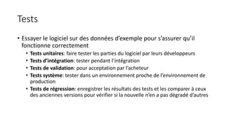 Tests
• Essayer le logiciel sur des données d’exemple pour s’assurer qu’il
fonctionne correctement
• Tests unitaires: faire tester les parties du logiciel par leurs développeurs
• Tests d’intégration: tester pendant l’intégration
• Tests de validation: pour acceptation par l’acheteur
• Tests système: tester dans un environnement proche de l’environnement de
production
• Tests de régression: enregistrer les résultats des tests et les comparer à ceux
des anciennes versions pour vérifier si la nouvelle n’en a pas dégradé d’autres
 