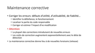 Maintenance corrective
• Corriger les erreurs: défauts d’utilité, d’utilisabilité, de fiabilité…
• Identifier la défaillance, le fonctionnement
• Localiser la partie du code responsable
• Corriger et estimer l’impact d’ne modification
• Attention
• La plupart des corrections introduisent de nouvelles erreurs
• Les coûts de correction augmentent exponentiellement avec le délai de
détection
• La maintenance corrective donne lieu à de nouvelles livraisons (release)
 