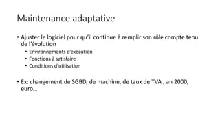 Maintenance adaptative
• Ajuster le logiciel pour qu’il continue à remplir son rôle compte tenu
de l’évolution
• Environnements d’exécution
• Fonctions à satisfaire
• Conditions d’utilisation
• Ex: changement de SGBD, de machine, de taux de TVA , an 2000,
euro…
 