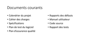 Documents courants
• Calendrier du projet
• Cahier des charges
• Spécifications
• Plan de test du logiciel
• Plan d’assurance qualité
• Rapports des défauts
• Manuel utilisateur
• Code source
• Rapport des tests
 