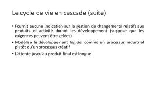Le cycle de vie en cascade (suite)
• Fournit aucune indication sur la gestion de changements relatifs aux
produits et activité durant les développement (suppose que les
exigences peuvent être gelées)
• Modélise le développement logiciel comme un processus industriel
plutôt qu’un processus créatif
• L’attente jusqu’au produit final est longue
 