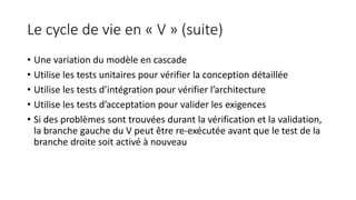 Le cycle de vie en « V » (suite)
• Une variation du modèle en cascade
• Utilise les tests unitaires pour vérifier la conception détaillée
• Utilise les tests d’intégration pour vérifier l’architecture
• Utilise les tests d’acceptation pour valider les exigences
• Si des problèmes sont trouvées durant la vérification et la validation,
la branche gauche du V peut être re-exécutée avant que le test de la
branche droite soit activé à nouveau
 