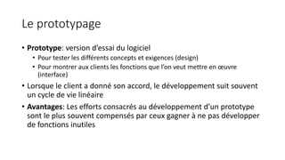 Le prototypage
• Prototype: version d’essai du logiciel
• Pour tester les différents concepts et exigences (design)
• Pour montrer aux clients les fonctions que l’on veut mettre en œuvre
(interface)
• Lorsque le client a donné son accord, le développement suit souvent
un cycle de vie linéaire
• Avantages: Les efforts consacrés au développement d’un prototype
sont le plus souvent compensés par ceux gagner à ne pas développer
de fonctions inutiles
 
