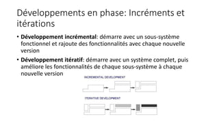 Développements en phase: Incréments et
itérations
• Développement incrémental: démarre avec un sous-système
fonctionnel et rajoute des fonctionnalités avec chaque nouvelle
version
• Développement itératif: démarre avec un système complet, puis
améliore les fonctionnalités de chaque sous-système à chaque
nouvelle version
 