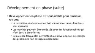 Développement en phase (suite)
• Développement en phase est souhaitable pour plusieurs
raisons:
• La formation peut commencer tôt, même si certaines fonctions
sont absentes
• Les marchés peuvent être créés tôt pour des fonctionnalités qui
n’ont jamais été offertes
• Des release fréquentes permettent aux développeurs de corriger
des problèmes non anticipés rapidement
 