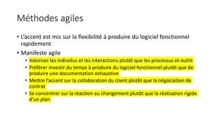 Méthodes agiles
• L’accent est mis sur la flexibilité à produire du logiciel fonctionnel
rapidement
• Manifeste agile
• Valoriser les individus et les interactions plutôt que les processus et outils
• Préférer investir du temps à produire du logiciel fonctionnel plutôt que de
produire une documentation exhaustive
• Mettre l’accent sur la collaboration du client plutôt que la négociation de
contrat
• Se concentrer sur la réaction au changement plutôt que la réalisation rigide
d’un plan
 